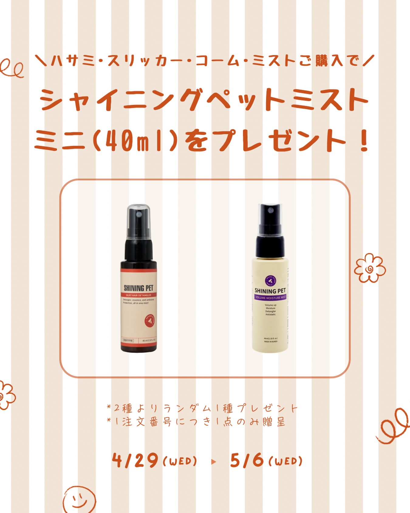 【GWプレゼント🌼】
.
こんにちは、SilverLineJapanです✂︎
.
シャイニングペットのミニサイズミスト（40ml）を
プレゼントいたします🧴🐾
.
✴︎キャンペーン対象✴︎
2026年4月29日（水） ~ 5月6日（水）ご注文分
.
✴︎キャンペーン詳細✴︎
上記の期間中、
シザー/スリッカー/コーム/ミストのいずれかを
ご購入いただいたお客様へ
シャイニングペットミスト40mlを1点プレゼント🐾
.
✴︎プレゼント商品(ランダム1種)✴︎
💛シャイニングペットシルキーヘアディタングラー40ml
　：もつれ・静電気のケアに最適
💙シャイニングペットボリュームモイスチャーミスト40ml
　：しっとり仕上がるデイリーボリュームケア
　　※ボリュームは、被毛をふんわりと整えることによる見た目の印象です。
.
※ 下記の場合は贈呈対象外となります
　・キャンペーン期間外のご注文
　・部品やお手入れ商品のみのご注文
※ 1注文番号につき、1点のみの贈呈となります
.
📢GW休業のお知らせ
.
2026年4月29日（水）, 5/2（土） ~ 5月6日（水）
.
休業期間中のご注文やお問い合わせはにつきましては
翌営業日より順次対応させていただきます
ご不便とご迷惑をおかけいたしますが
ご理解いただきますようお願い申し上げます
.
#シルバーライン #silverline #シャイニングペット #shiningpet #トリマー
