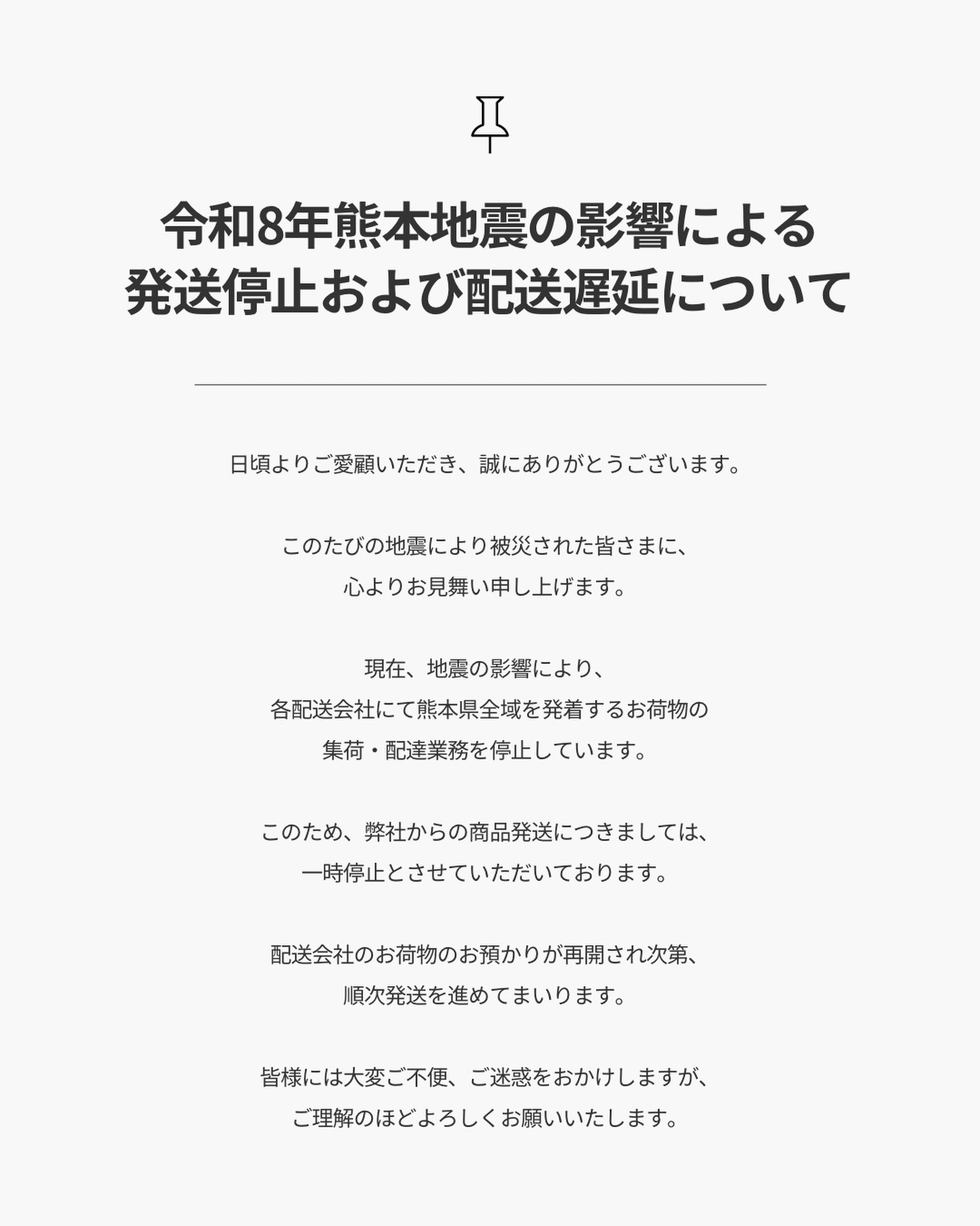 【重要】令和8年熊本地震の影響による
発送停止および配送遅延について
.
日頃よりご愛顧いただき、誠にありがとうございます。
.
このたびの地震により被災された皆さまに、
心よりお見舞い申し上げます。
.
現在、地震の影響により、
各配送会社にて熊本県全域を発着するお荷物の
集荷・配達業務を停止しています。
.
このため、弊社からの商品発送につきましては、
一時停止とさせていただいております。
.
なお、研ぎ返送品につきましては、
レターパックにて発送しておりますが、
お届けに遅れが生じております。
.
また、お客様から弊社へお送りいただく
研ぎご依頼品につきましても、
ご利用いただく発送方法によっては
お荷物をお送りいただけない場合がございます。
発送前に、ご利用予定の配送会社の最新情報を
ご確認くださいますようお願いいたします。
.
配送会社のお荷物のお預かりが再開され次第、
順次発送を進めてまいります。
.
皆様には大変ご不便、ご迷惑をおかけしますが、
ご理解のほどよろしくお願いいたします。