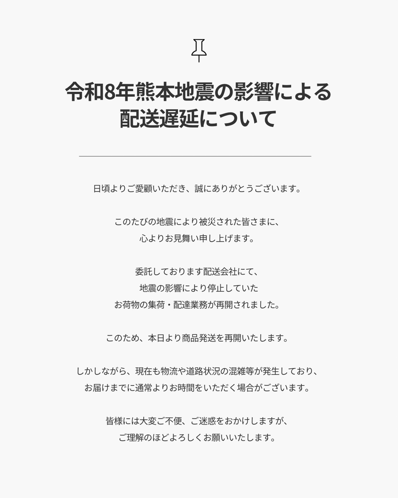 【重要】令和8年熊本地震の影響による
配送遅延について（7月30日11時現在）
.
8月4日現在
配送遅延は概ね解消されております。
.
日頃よりご愛顧いただき、誠にありがとうございます。
.
このたびの地震により被災された皆さまに、
心よりお見舞い申し上げます。
.
委託しております配送会社にて、
地震の影響により停止していた
お荷物の集荷・配達業務が再開されました。
.
このため、本日より商品発送を再開いたします。
.
しかしながら、
現在も物流や道路状況の混雑等が発生しており、
ご注文商品ならびに研ぎ返送品につきまして
お届けまでに通常よりお時間をいただく場合がございます。
.
また、お客様から弊社へお送りいただく
研ぎご依頼品につきましても、
ご利用いただく発送方法によっては
荷受け停止ならびに配送遅延が生じている場合がございます。
発送前に、ご利用予定の配送会社の
最新情報をご確認くださいますようお願いいたします。
.
皆様には大変ご不便、ご迷惑をおかけしますが、
ご理解のほどよろしくお願いいたします。