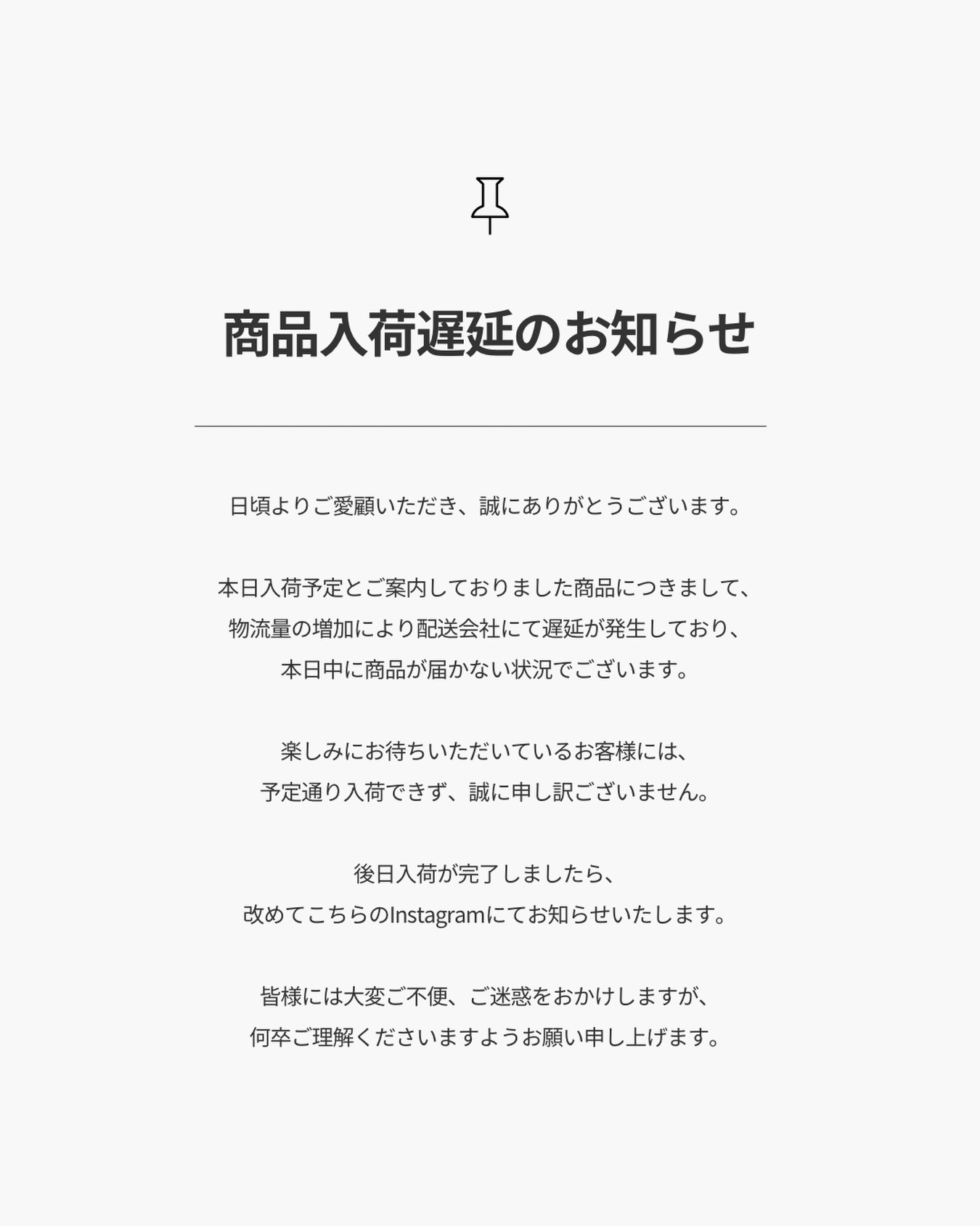 【商品入荷遅延のお知らせ】
.
日頃よりご愛顧いただき、誠にありがとうございます。
.
本日入荷予定とご案内しておりました商品につきまして、
物流量の増加により配送会社にて遅延が発生しており、
本日中に商品が届かない状況でございます。
.
楽しみにお待ちいただいているお客様には、
予定通り入荷できず、誠に申し訳ございません。
.
後日入荷が完了しましたら、
改めてこちらのInstagramにてお知らせいたします。
.
皆様には大変ご不便、ご迷惑をおかけしますが、
何卒ご理解くださいますようお願い申し上げます。