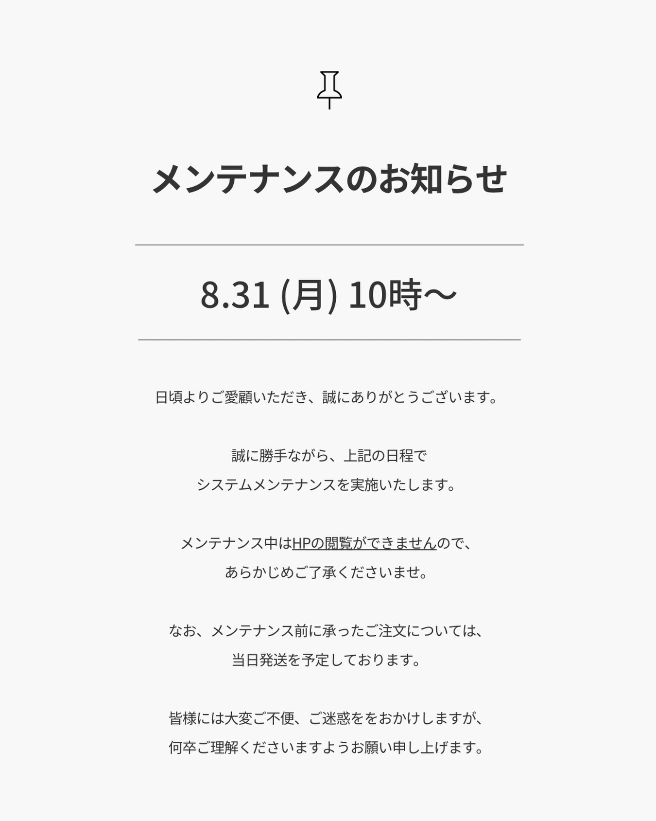 【8/31-9/1メンテナンスのお知らせ】
.
8/27追記
メンテナンス終了時間につきまして、
9月1日（火） 12時を予定しております。
.
日頃よりご愛顧いただき、誠にありがとうございます。
.
誠に勝手ながら、下記の日程で
システムメンテナンスを実施いたします。
.
8月31日（月）10時〜9月1日（火） 12時
.
メンテナンス中はHPの閲覧ができませんので、
あらかじめご了承くださいませ。
.
なお、メンテナンス前に承ったご注文については、
当日発送を予定しております。
.
皆様には大変ご不便、ご迷惑ををおかけしますが、
何卒ご理解くださいますようお願い申し上げます。